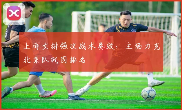 上海女排强攻战术奏效，主场力克北京队巩固排名