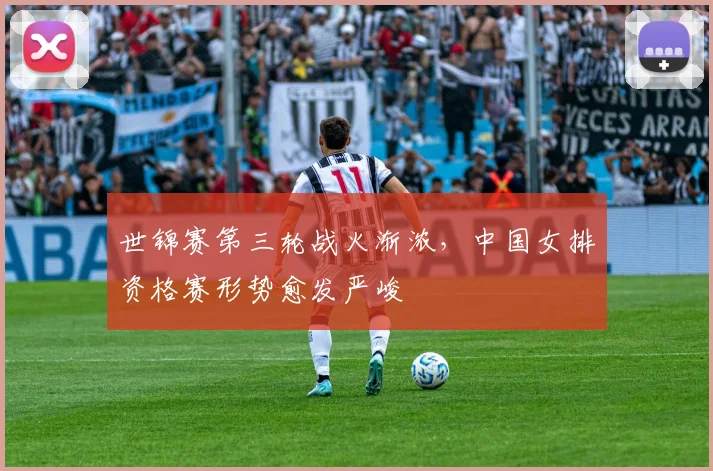世锦赛第三轮战火渐浓，中国女排资格赛形势愈发严峻