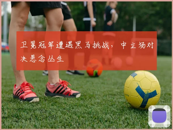 卫冕冠军遭遇黑马挑战，中立场对决悬念丛生