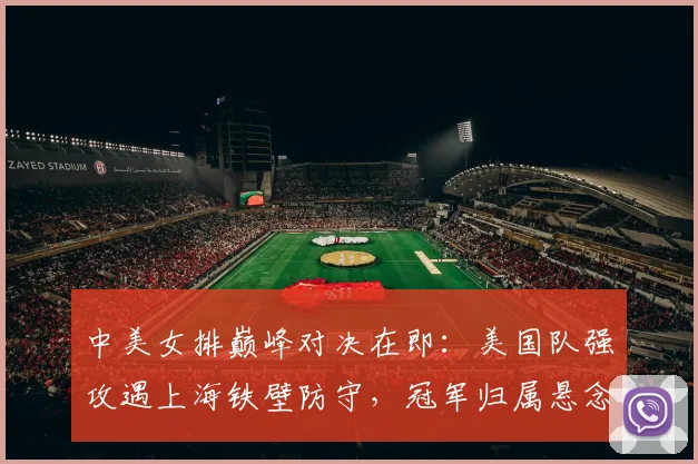 中美女排巅峰对决在即：美国队强攻遇上海铁壁防守，冠军归属悬念重重