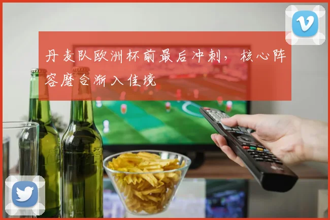 丹麦队欧洲杯前最后冲刺，核心阵容磨合渐入佳境