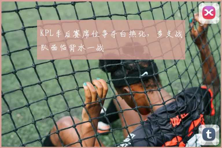 KPL季后赛席位争夺白热化，多支战队面临背水一战