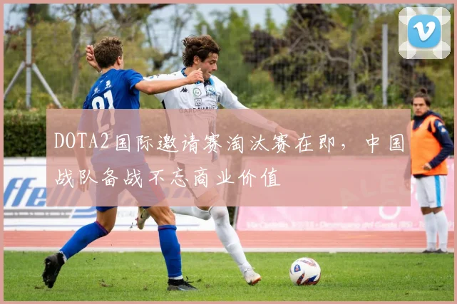 DOTA2国际邀请赛淘汰赛在即，中国战队备战不忘商业价值