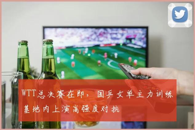 WTT总决赛在即，国乒女单主力训练基地内上演高强度对抗