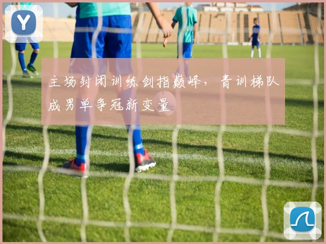 主场封闭训练剑指巅峰，青训梯队成男单争冠新变量