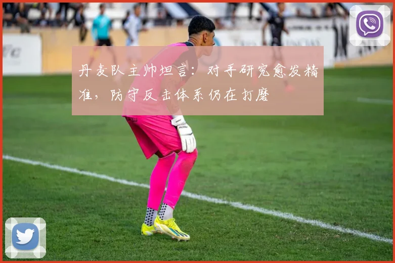 丹麦队主帅坦言：对手研究愈发精准，防守反击体系仍在打磨