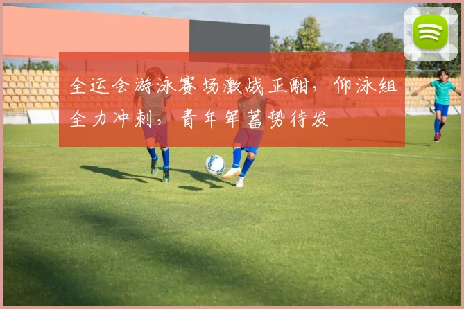 全运会游泳赛场激战正酣，仰泳组全力冲刺，青年军蓄势待发