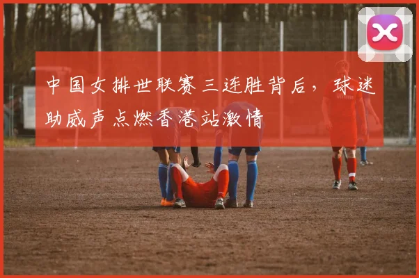 中国女排世联赛三连胜背后，球迷助威声点燃香港站激情
