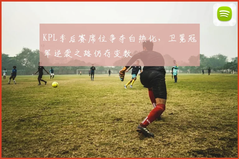 KPL季后赛席位争夺白热化，卫冕冠军逆袭之路仍存变数
