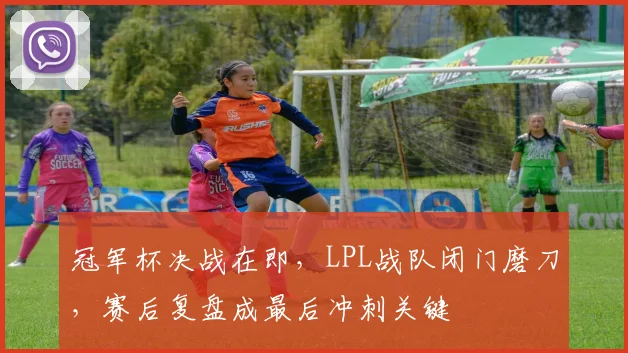冠军杯决战在即，LPL战队闭门磨刀，赛后复盘成最后冲刺关键