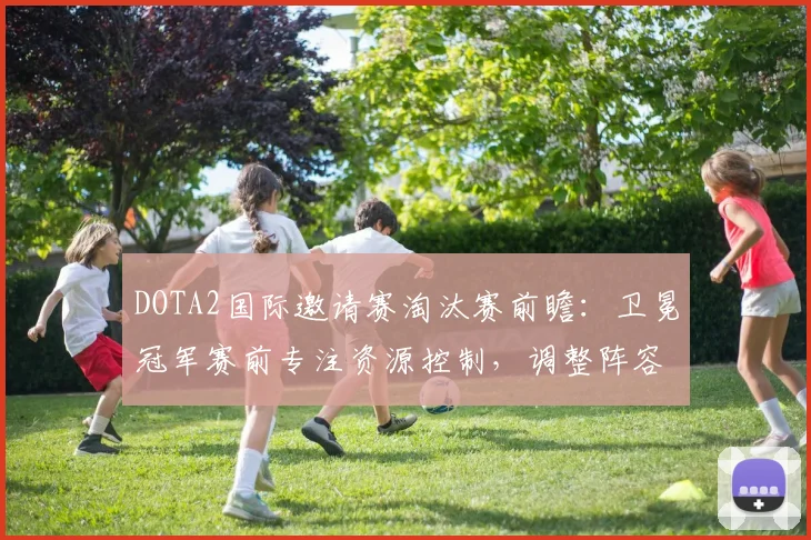 DOTA2国际邀请赛淘汰赛前瞻：卫冕冠军赛前专注资源控制，调整阵容应对强敌