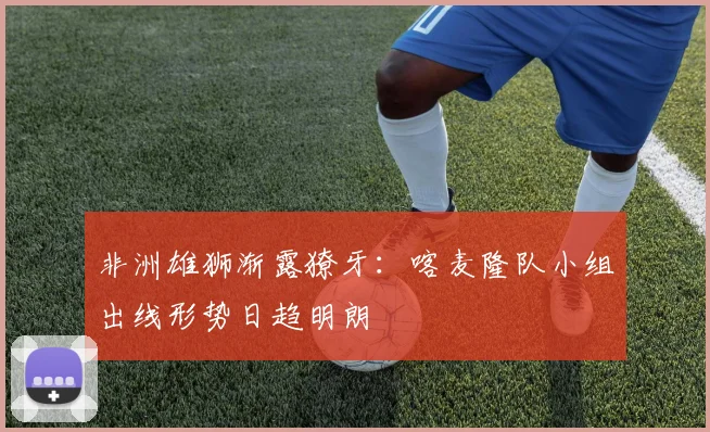 非洲雄狮渐露獠牙：喀麦隆队小组出线形势日趋明朗