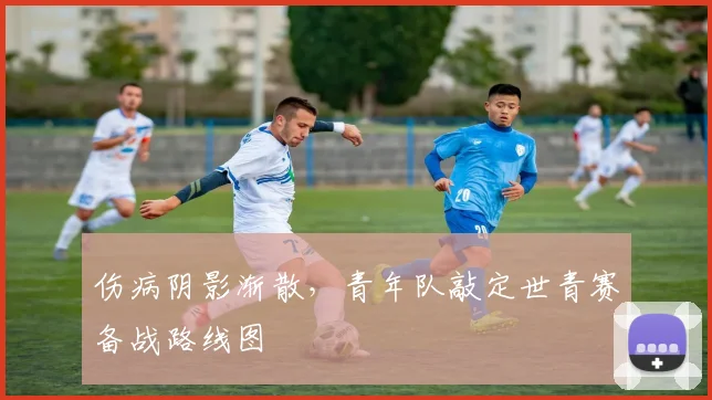 伤病阴影渐散，青年队敲定世青赛备战路线图