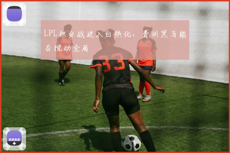 LPL积分战进入白热化，青训黑马能否搅动全局