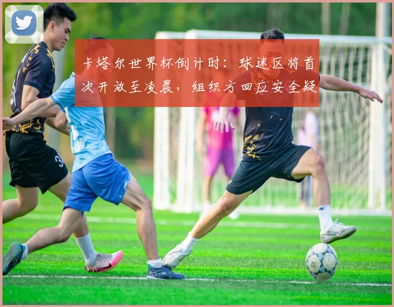 卡塔尔世界杯倒计时：球迷区将首次开放至凌晨，组织方回应安全疑虑