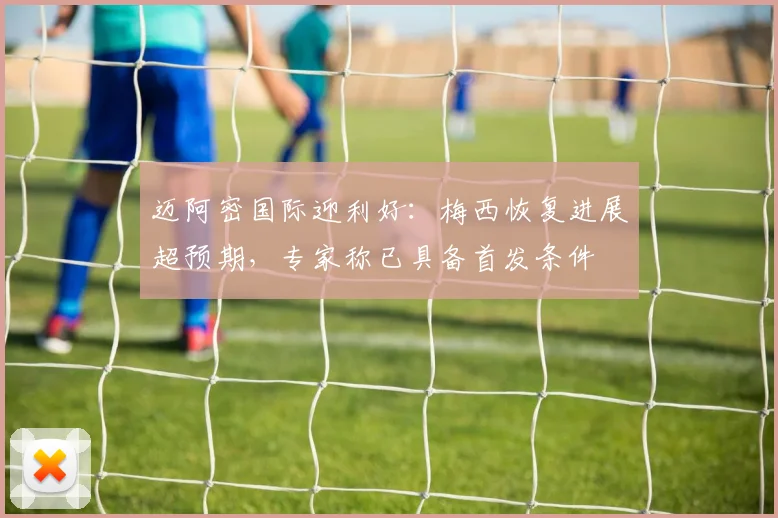 迈阿密国际迎利好：梅西恢复进展超预期，专家称已具备首发条件