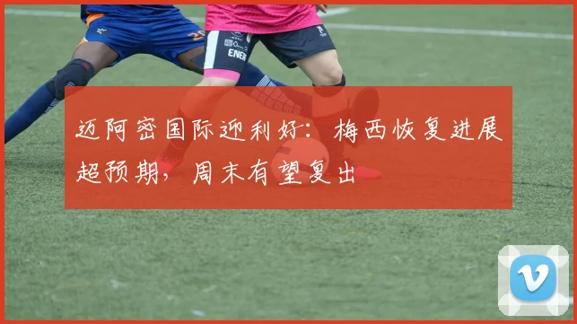 迈阿密国际迎利好：梅西恢复进展超预期，周末有望复出