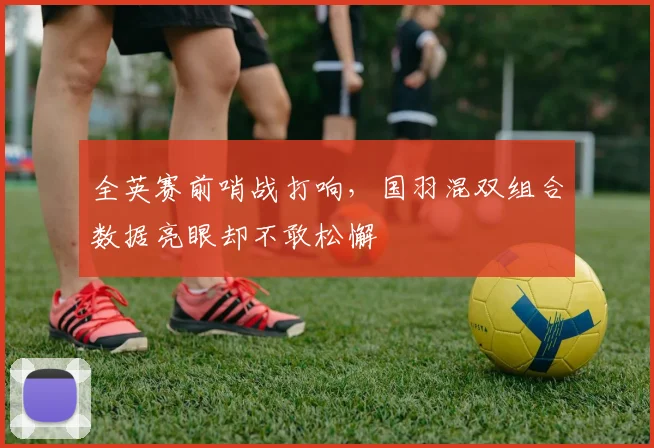 全英赛前哨战打响，国羽混双组合数据亮眼却不敢松懈