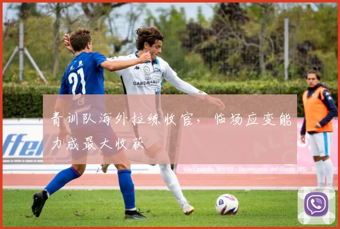 青训队海外拉练收官，临场应变能力成最大收获