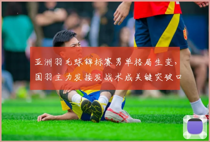 亚洲羽毛球锦标赛男单格局生变，国羽主力发接发战术成关键突破口