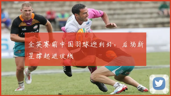 全英赛前中国羽球迎利好，后场新星撑起进攻线