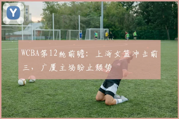 WCBA第12轮前瞻：上海女篮冲击前三，广厦主场盼止颓势