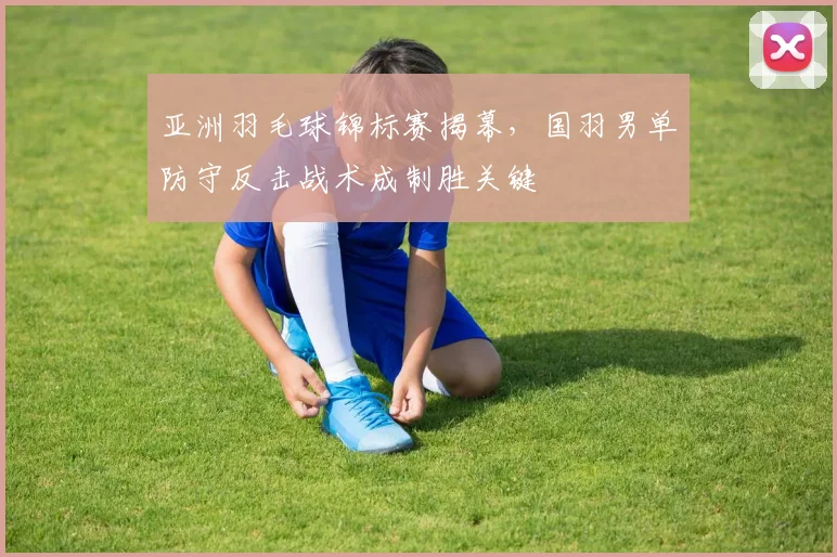 亚洲羽毛球锦标赛揭幕，国羽男单防守反击战术成制胜关键