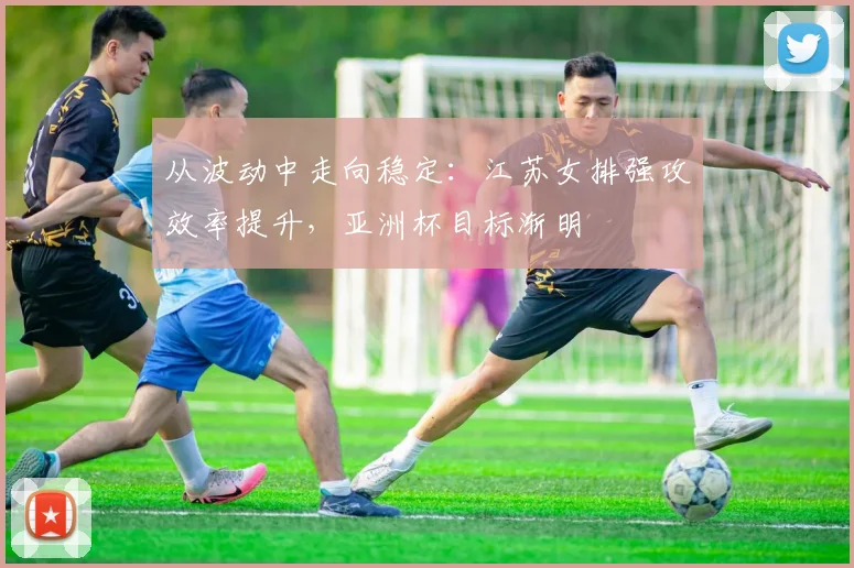 从波动中走向稳定：江苏女排强攻效率提升，亚洲杯目标渐明
