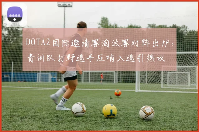 DOTA2国际邀请赛淘汰赛对阵出炉，青训队打野选手压哨入选引热议