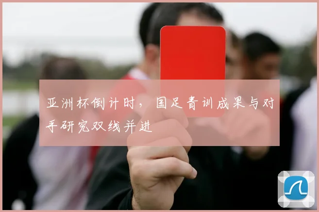 亚洲杯倒计时，国足青训成果与对手研究双线并进