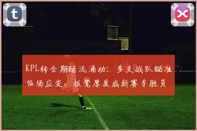 KPL转会期暗流涌动：多支战队瞄准临场应变，板凳厚度成新赛季胜负手