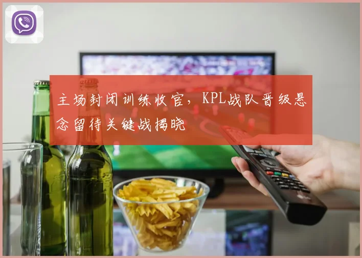 主场封闭训练收官，KPL战队晋级悬念留待关键战揭晓
