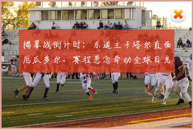揭幕战倒计时：东道主卡塔尔直面厄瓜多尔，赛程悬念牵动全球目光