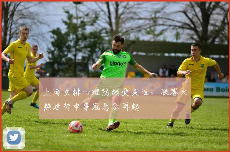 上海女排心理防线受关注，联赛火热进行中争冠悬念再起