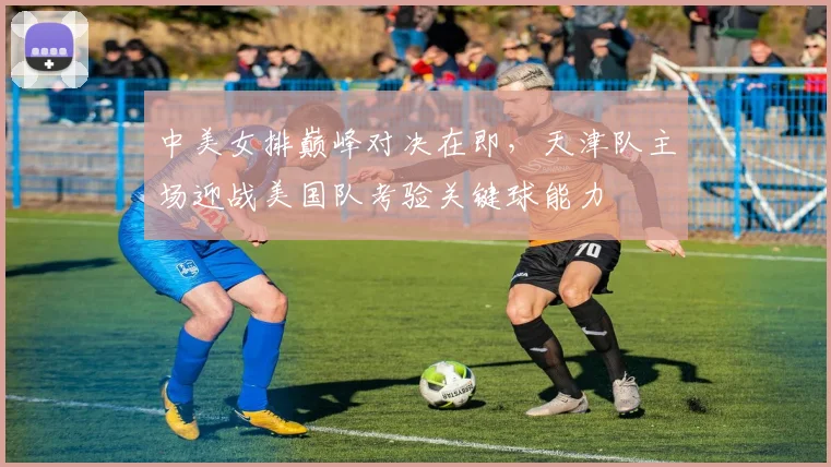 中美女排巅峰对决在即，天津队主场迎战美国队考验关键球能力
