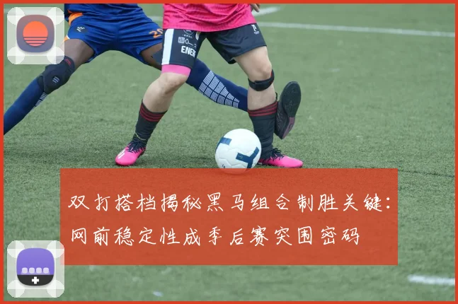 双打搭档揭秘黑马组合制胜关键：网前稳定性成季后赛突围密码