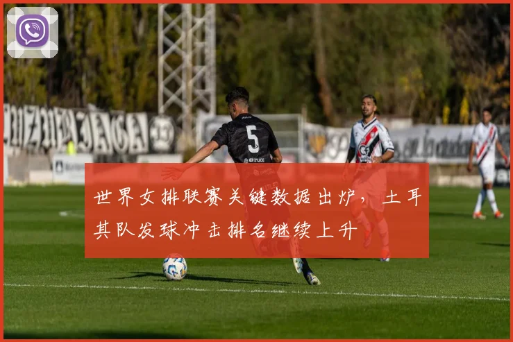 世界女排联赛关键数据出炉，土耳其队发球冲击排名继续上升