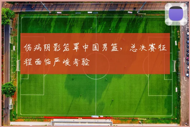 伤病阴影笼罩中国男篮，总决赛征程面临严峻考验