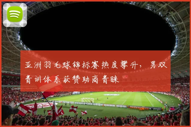 亚洲羽毛球锦标赛热度攀升，男双青训体系获赞助商青睐