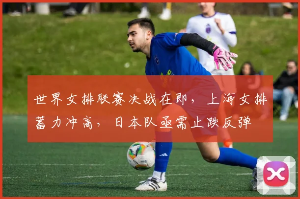 世界女排联赛决战在即，上海女排蓄力冲高，日本队亟需止跌反弹
