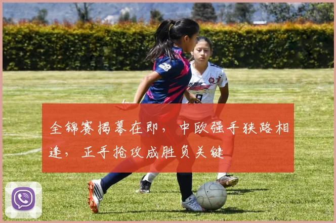 全锦赛揭幕在即，中欧强手狭路相逢，正手抢攻成胜负关键