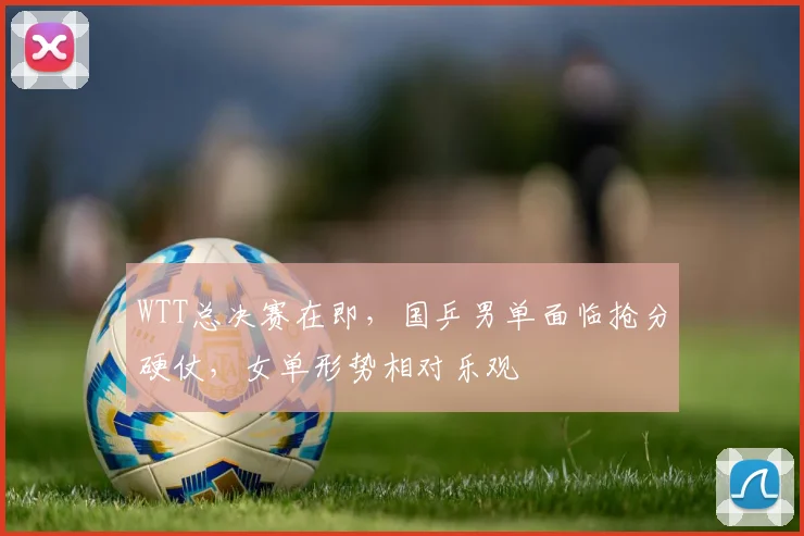 WTT总决赛在即，国乒男单面临抢分硬仗，女单形势相对乐观