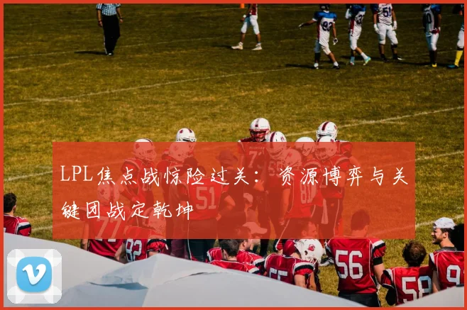 LPL焦点战惊险过关：资源博弈与关键团战定乾坤