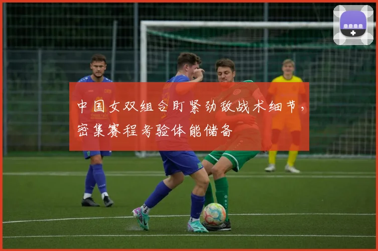 中国女双组合盯紧劲敌战术细节，密集赛程考验体能储备