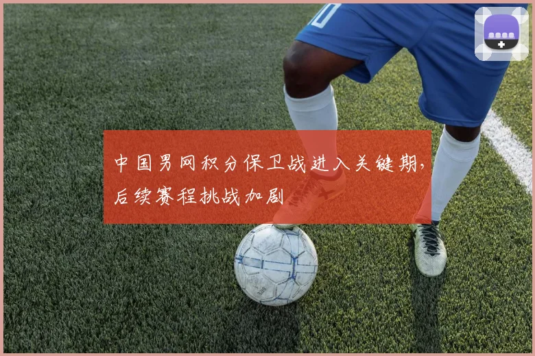 中国男网积分保卫战进入关键期，后续赛程挑战加剧
