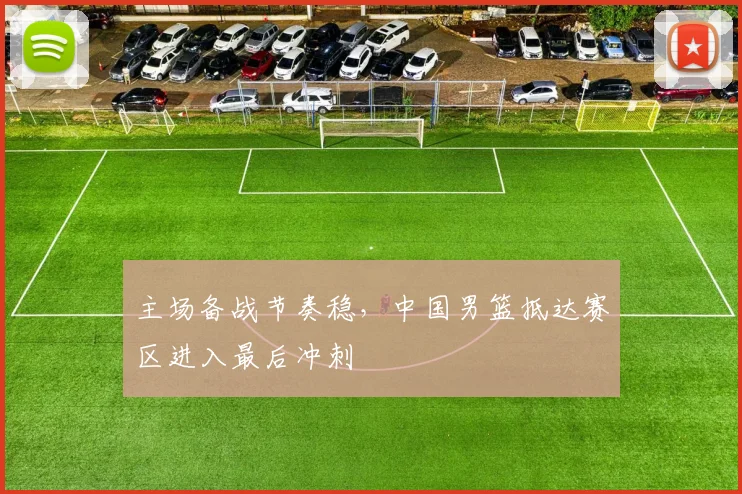 主场备战节奏稳，中国男篮抵达赛区进入最后冲刺
